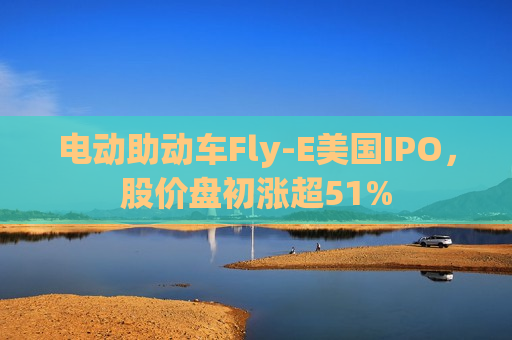 电动助动车Fly-E美国IPO，股价盘初涨超51%