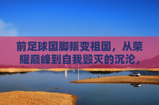 前足球国脚叛变祖国，从荣耀巅峰到自我毁灭的沉沦，前足球国脚堕落之路，荣耀巅峰的自我毁灭，前足球国脚从荣耀巅峰到自我毁灭，叛变之路  第1张