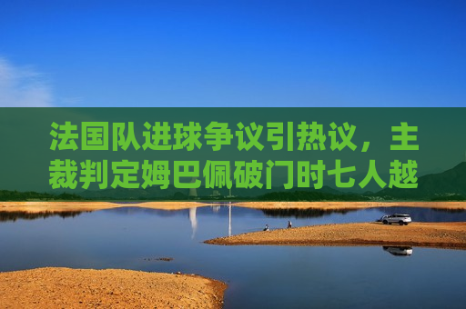 法国队进球争议引热议，主裁判定姆巴佩破门时七人越位，引发球迷与专家激烈辩论，法国队进球争议，姆巴佩破门瞬间七人越位引发激烈辩论，法国队进球引发争议，姆巴佩破门瞬间七人越位辩论激烈