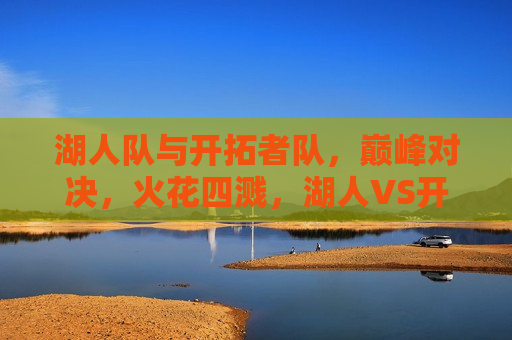湖人队与开拓者队，巅峰对决，火花四溅，湖人VS开拓者，巅峰对决燃爆全场，湖人VS开拓者巅峰对决，火花四溅，燃爆全场！