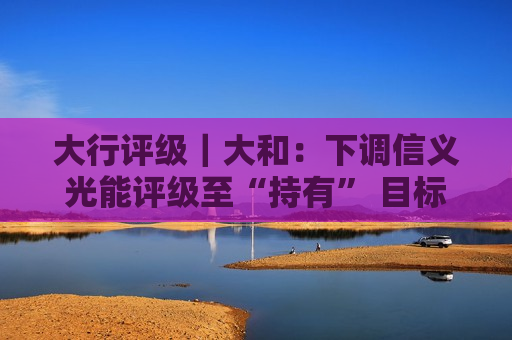 大行评级｜大和：下调信义光能评级至“持有” 目标价降至5.2港元  第1张