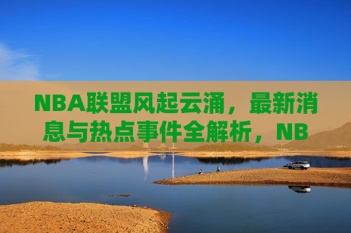 NBA联盟风起云涌，最新消息与热点事件全解析，NBA联盟风云变幻，最新消息与热点事件解析