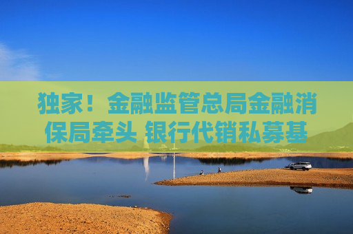 独家！金融监管总局金融消保局牵头 银行代销私募基金相关规定即将重修