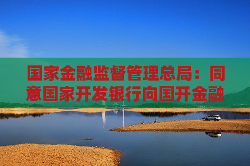 国家金融监督管理总局：同意国家开发银行向国开金融增资360亿元 用于投资大基金三期