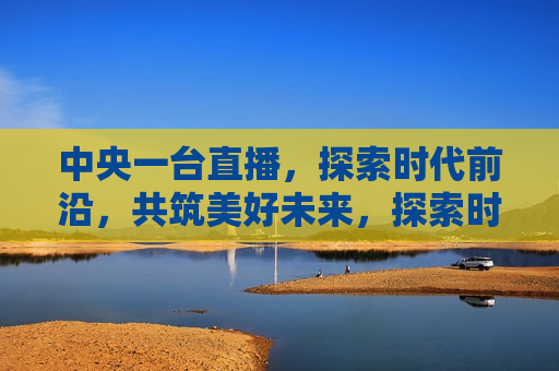 中央一台直播，探索时代前沿，共筑美好未来，探索时代前沿，共筑未来梦想——中央一台直播活动，中央一台直播活动，探索时代前沿，共筑美好未来之梦