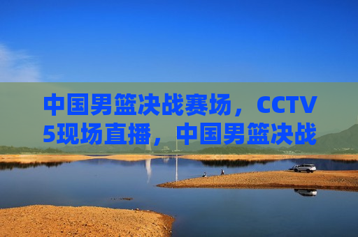 中国男篮决战赛场，CCTV5现场直播，中国男篮决战赛场，CCTV5现场直播精彩对决，CCTV5现场直播，中国男篮决战赛场，精彩对决不容错过