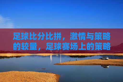 足球比分比拼， *** 与策略的较量，足球赛场上的策略与 *** 对决，足球赛场上的策略与 *** ，比分背后的较量