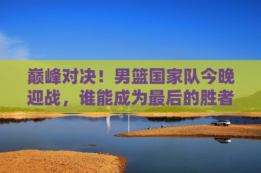 巅峰对决！男篮国家队今晚迎战，谁能成为最后的胜者？，巅峰之战！男篮国家队迎战，胜负难料！，巅峰之战！男篮国家队迎战，胜负悬念揭晓之夜