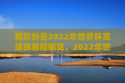 精彩纷呈2022年世界杯足球赛赛程概览，2022年世界杯足球赛赛程概览，精彩纷呈的足球盛宴，精彩纷呈的足球盛宴，2022年世界杯赛程概览