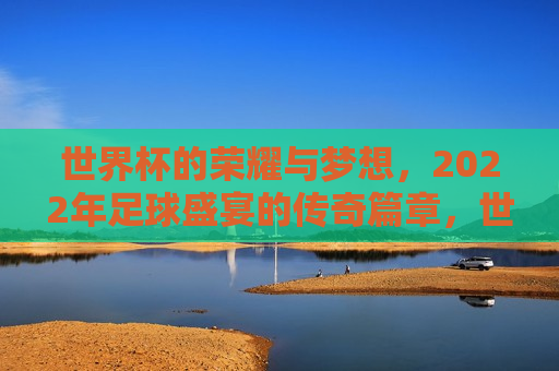 世界杯的荣耀与梦想，2022年足球盛宴的传奇篇章，世界杯传奇篇章，荣耀与梦想的足球盛宴，世界杯传奇篇章，荣耀与梦想的足球盛宴