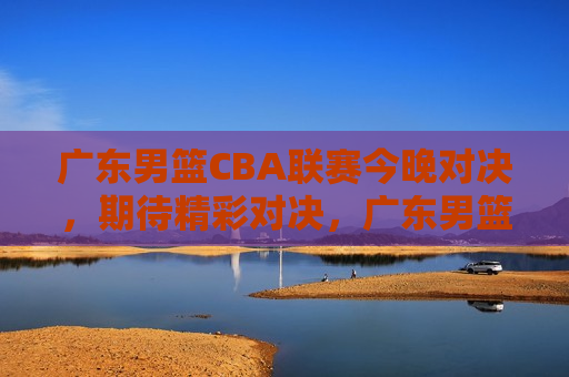 广东男篮CBA联赛今晚对决，期待精彩对决，广东男篮CBA联赛今晚对决，激烈比拼，谁将胜出？，广东男篮对决激烈，CBA联赛今晚谁将胜出？