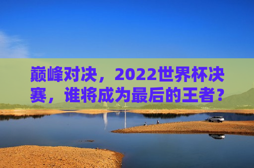 巅峰对决，2022世界杯决赛，谁将成为最后的王者？