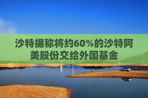 沙特据称将约60%的沙特阿美股份交给外国基金