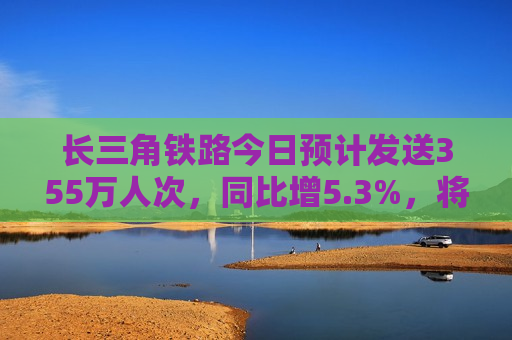 长三角铁路今日预计发送355万人次，同比增5.3%，将迎端午假期客流更高峰  第1张