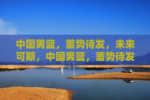 中国男篮，蓄势待发，未来可期，中国男篮，蓄势待发，未来光辉可期，中国男篮未来光辉可期，蓄势待发的篮球强国梦