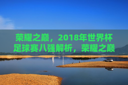 荣耀之巅，2018年世界杯足球赛八强解析，荣耀之巅，揭秘2018世界杯足球赛八强，揭秘荣耀之巅，2018世界杯足球赛八强解析