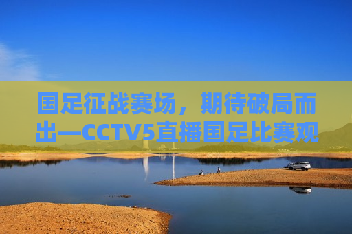 国足征战赛场，期待破局而出—CCTV5直播国足比赛观感，国足征战赛场，破局而出，CCTV5直播见证荣耀时刻，CCTV5直播，国足征战赛场，破局而出，荣耀时刻见证