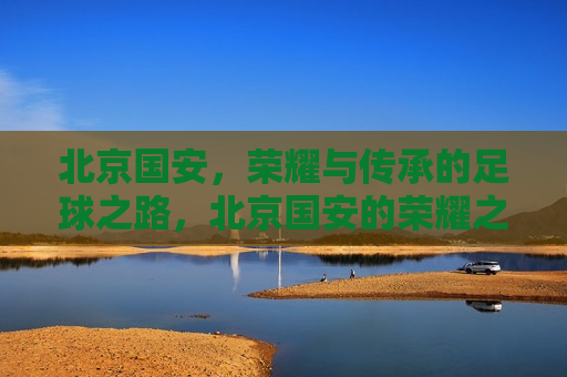 北京国安，荣耀与传承的足球之路，北京国安的荣耀之路，传承与前行，北京国安的荣耀之路，传承与前行
