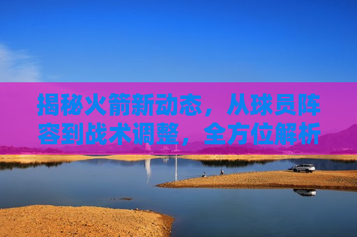 揭秘火箭新动态，从球员阵容到战术调整，全方位解析火箭队的最新动态与未来展望，揭秘火箭队新动态，全方位解析球员阵容与战术调整，展望球队未来，揭秘火箭队新动态，全方位解析球员阵容与战术调整，展望球队未来新篇章