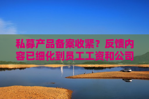 私募产品备案收紧？反馈内容已细化到员工工资和公司流水