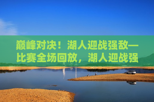 巅峰对决！湖人迎战强敌—比赛全场回放，湖人迎战强敌，巅峰对决全场回放，巅峰之战！湖人迎战强敌全程回放