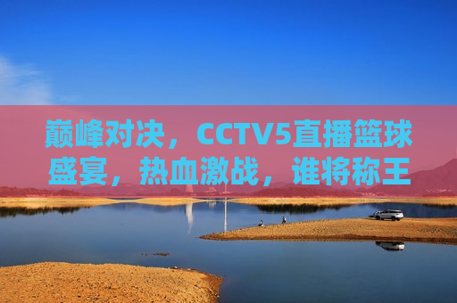 巅峰对决，CCTV5直播篮球盛宴，热血激战，谁将称王？，CCTV5直播篮球巅峰之战，谁将问鼎荣耀？，CCTV5直播，篮球巅峰对决，谁将问鼎荣耀？