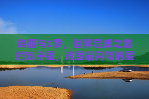 梅西与C罗，世界足球之巅的双子星，谁是最闪耀的星辰？，梅西与C罗，足球双子星，谁是最闪耀的星辰？，梅西与C罗，足球双子星之争