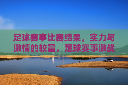 足球赛事比赛结果，实力与 *** 的较量，足球赛事激战，实力与 *** 的终极对决，足球赛事激战，实力与 *** 的终极对决