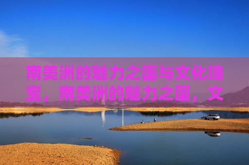 南美洲的魅力之国与文化瑰宝，南美洲的魅力之国，文化瑰宝的聚集地，南美洲的魅力之国，文化瑰宝的聚集地