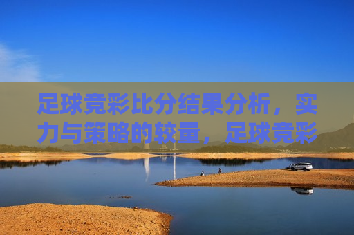 足球竞彩比分结果分析，实力与策略的较量，足球竞彩之战，实力与策略的终极对决，足球竞彩之战，实力与策略的终极对决
