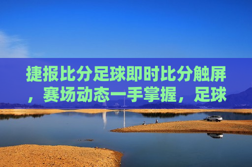 捷报比分足球即时比分触屏，赛场动态一手掌握，足球 *** 触屏点燃，掌握赛场动态，点燃足球 *** ，捷报比分触屏，捷报比分触屏，掌握赛场动态，点燃足球 *** 