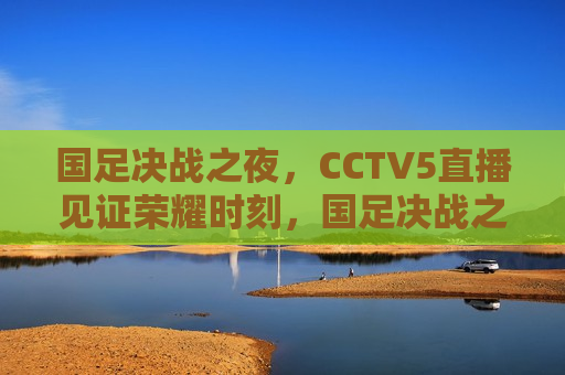 国足决战之夜，CCTV5直播见证荣耀时刻，国足决战之夜，CCTV5直播，荣耀时刻见证，CCTV5直播，国足决战之夜，荣耀时刻见证