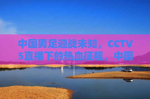 中国男足迎战未知，CCTV5直播下的热血征程，中国男足迎战未知挑战，CCTV5直播热血征程启幕