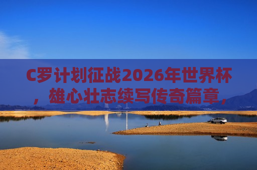 C罗计划征战2026年世界杯，雄心壮志续写传奇篇章，C罗雄心壮志计划征战2026年世界杯，传奇篇章续写！
