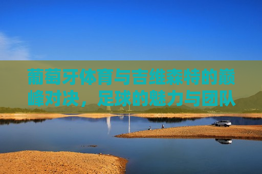葡萄牙体育与吉维森特的巅峰对决，足球的魅力与团队的荣耀，葡萄牙体育与吉维森特巅峰对决，足球的荣耀与团队的魅力，葡萄牙体育与吉维森特巅峰对决，足球的荣耀与团队魅力