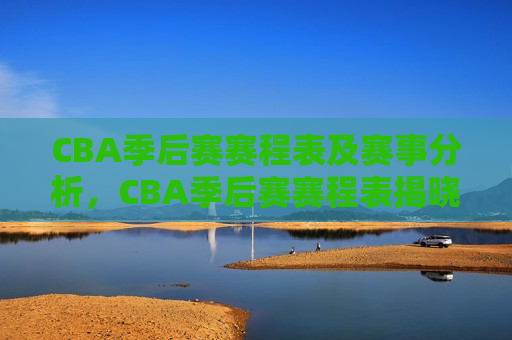 CBA季后赛赛程表及赛事分析，CBA季后赛赛程表揭晓，赛事分析引发球迷热议，CBA季后赛赛程揭晓，赛事分析引发热议