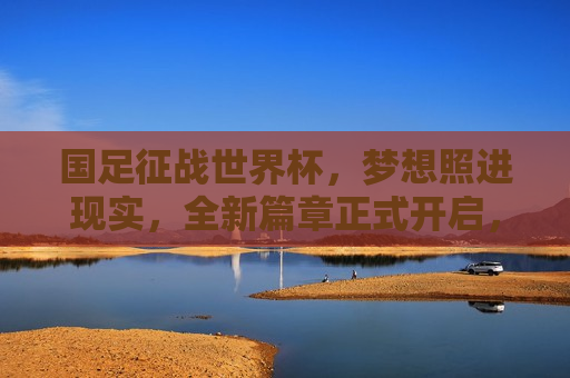 国足征战世界杯，梦想照进现实，全新篇章正式开启，国足征战世界杯，梦想启航，全新篇章开启，国足征战世界杯，梦想启航，全新篇章开启