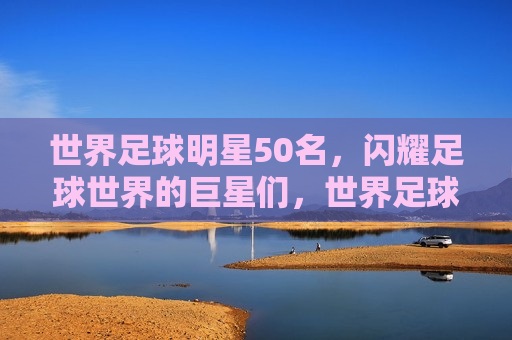 世界足球明星50名，闪耀足球世界的巨星们，世界足球明星50强，闪耀足球世界的巨星榜单，世界足球明星50强榜单揭晓，闪耀足球世界的巨星们  第1张