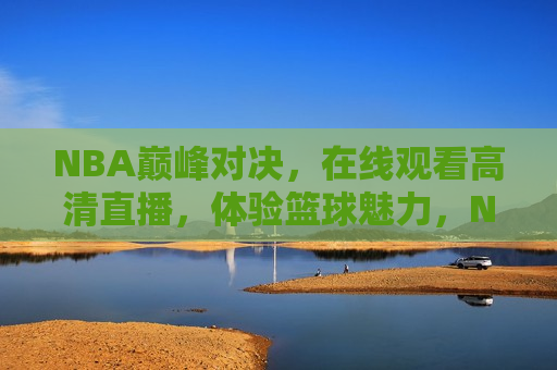 NBA巅峰对决，在线观看高清直播，体验篮球魅力，NBA巅峰对决，在线体验篮球魅力高清直播，NBA巅峰对决，在线体验篮球魅力高清直播