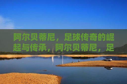 阿尔贝蒂尼，足球传奇的崛起与传承，阿尔贝蒂尼，足球传奇的传承之路，阿尔贝蒂尼，足球传奇的传承之路