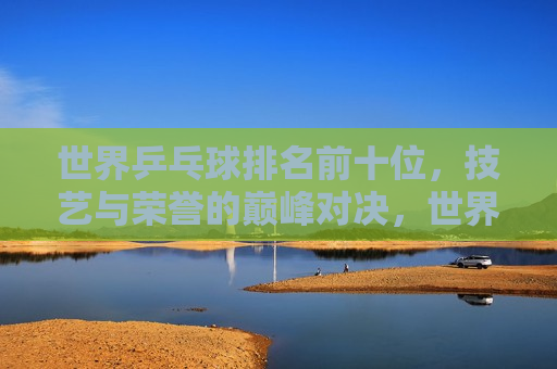 世界乒乓球排名前十位，技艺与荣誉的巅峰对决，世界乒乓球排名前十，技艺巅峰与荣誉之争，世界乒乓球排名前十，技艺巅峰与荣誉之争