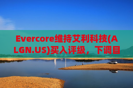 Evercore维持艾利科技(ALGN.US)买入评级，下调目标价至300美元
