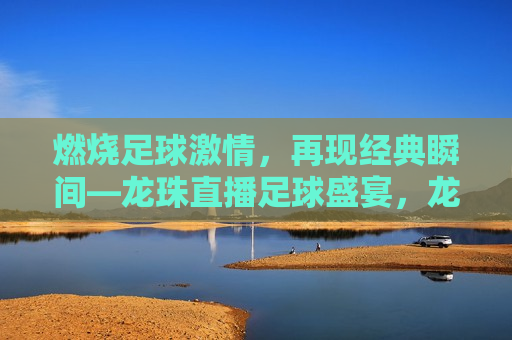 燃烧足球 *** ，再现经典瞬间—龙珠直播足球盛宴，龙珠直播，燃烧足球 *** ，再现经典瞬间，龙珠直播，燃烧足球 *** ，再现经典瞬间