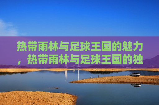 热带雨林与足球王国的魅力，热带雨林与足球王国的独特魅力，热带雨林与足球王国的双重魅力