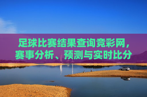 足球比赛结果查询竞彩网，赛事分析、预测与实时比分，足球比赛结果实时查询与赛事分析预测，足球比赛实时查询与预测分析