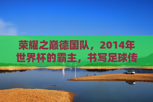 荣耀之巅德国队，2014年世界杯的霸主，书写足球传奇，荣耀之巅，德国队书写2014年世界杯足球传奇  第1张