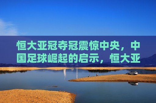 恒大亚冠夺冠震惊中央，中国足球崛起的启示，恒大亚冠夺冠揭示中国足球崛起新启示，恒大亚冠夺冠揭示中国足球崛起新启示