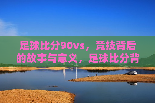 足球比分90vs，竞技背后的故事与意义，足球比分背后的故事与意义，90VS竞技之旅，足球竞技背后的故事与意义，90VS之旅的探索  第1张