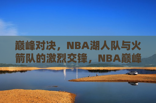 巅峰对决，NBA湖人队与火箭队的激烈交锋，NBA巅峰之战，湖人队与火箭队的激烈交锋，NBA巅峰之战，湖人队与火箭队的激烈交锋  第1张