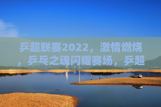 乒超联赛2022， *** 燃烧，乒乓之魂闪耀赛场，乒超联赛2022， *** 燃烧，闪耀赛场的乒乓之魂  第1张